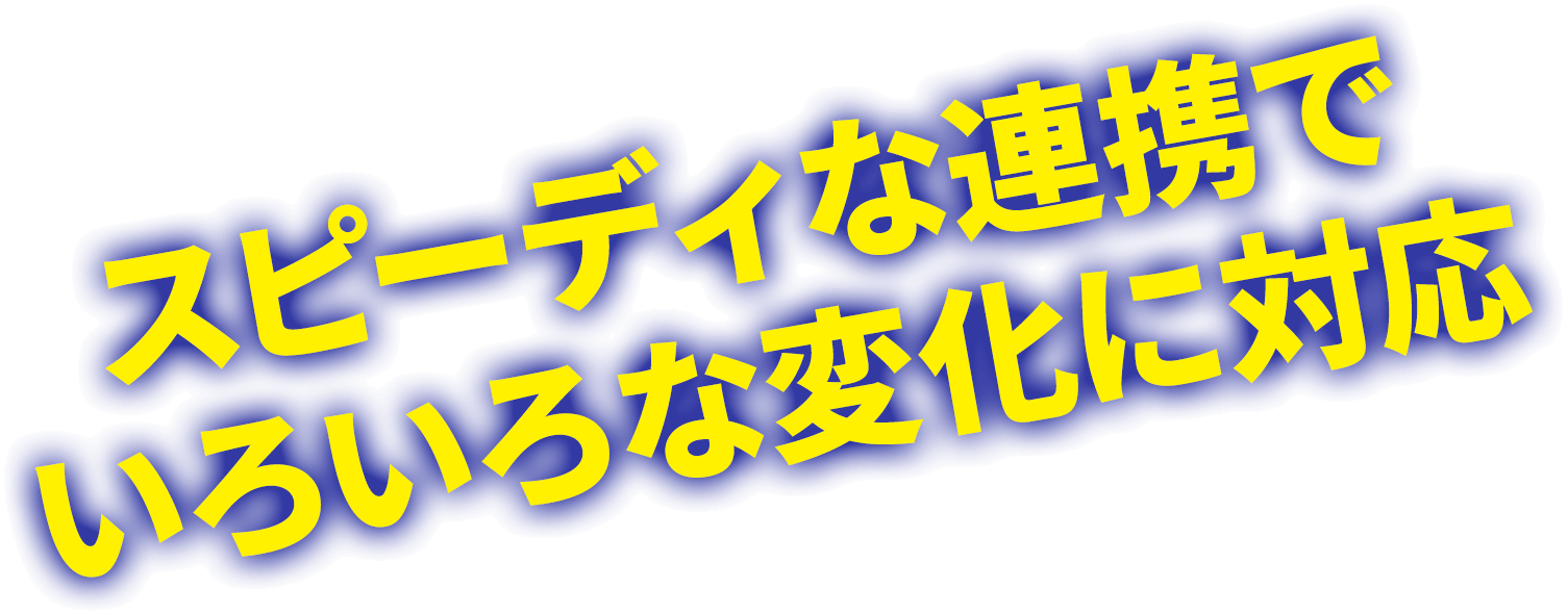 スピーディな連携で いろいろな変化に対応