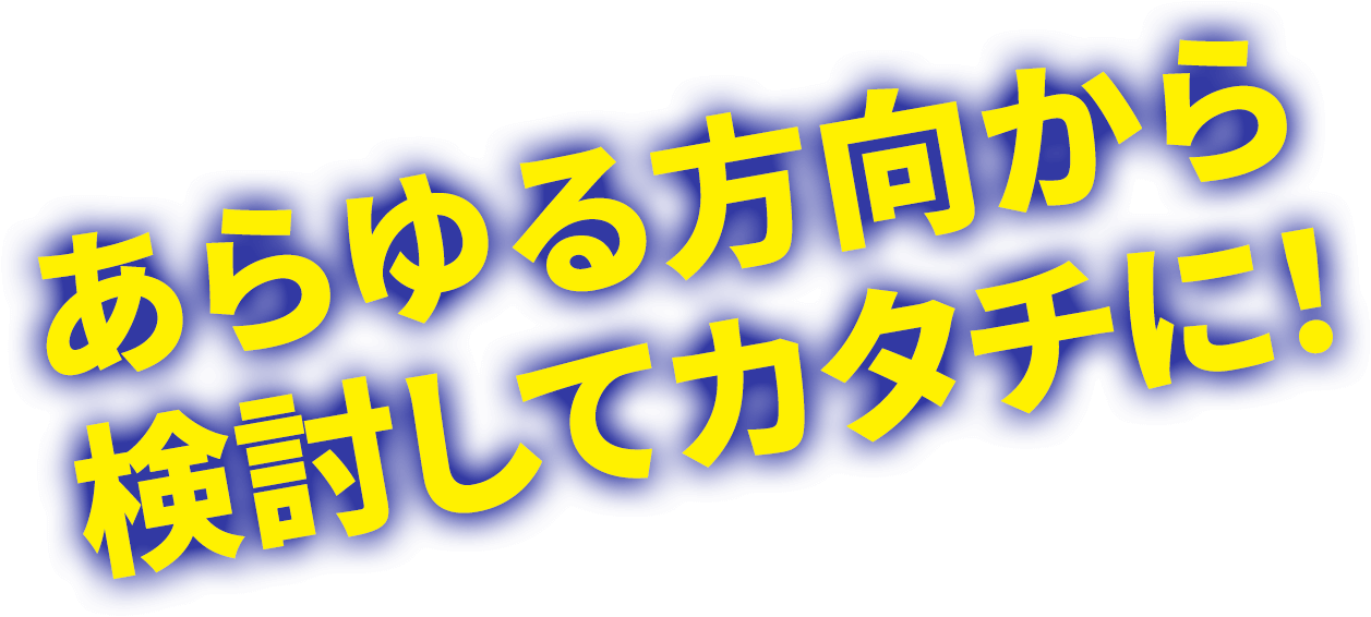 あらゆる方向から検討してカタチに!
